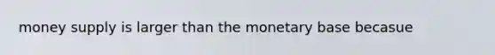 money supply is larger than the monetary base becasue