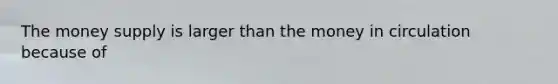 The money supply is larger than the money in circulation because of