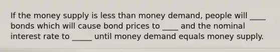 If the money supply is less than money demand, people will ____ bonds which will cause bond prices to ____ and the nominal interest rate to _____ until money demand equals money supply.