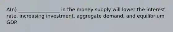 A(n) _________________ in the money supply will lower the interest rate, increasing investment, aggregate demand, and equilibrium GDP.