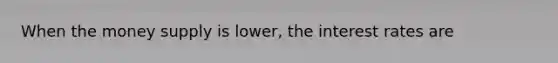 When the money supply is lower, the interest rates are