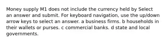 Money supply M1 does not include the currency held by Select an answer and submit. For keyboard navigation, use the up/down arrow keys to select an answer. a business firms. b households in their wallets or purses. c commercial banks. d state and local governments.