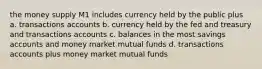 the money supply M1 includes currency held by the public plus a. transactions accounts b. currency held by the fed and treasury and transactions accounts c. balances in the most savings accounts and money market mutual funds d. transactions accounts plus money market mutual funds