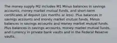 The money supply M2 includes M1 Minus balances in savings accounts, money market mutual funds, and short-term certificates of deposit (six months or less). Plus balances in savings accounts and money market mutual funds. Minus balances in savings accounts and money market mutual funds. Plus balances in savings accounts, money market mutual funds, and currency in private bank vaults and in the Federal Reserve vaults.