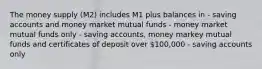 The money supply (M2) includes M1 plus balances in - saving accounts and money market mutual funds - money market mutual funds only - saving accounts, money markey mutual funds and certificates of deposit over 100,000 - saving accounts only