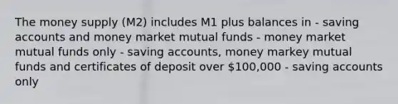 The money supply (M2) includes M1 plus balances in - saving accounts and money market mutual funds - money market mutual funds only - saving accounts, money markey mutual funds and certificates of deposit over 100,000 - saving accounts only