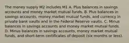 The money supply M2 includes M1 A. Plus balances in savings accounts and money market mutual funds. B. Plus balances in savings accounts, money market mutual funds, and currency in private bank vaults and in the Federal Reserve vaults. C. Minus balances in savings accounts and money market mutual funds. D. Minus balances in savings accounts, money market mutual funds, and short-term certificates of deposit (six months or less).