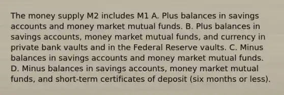 The money supply M2 includes M1 A. Plus balances in savings accounts and money market mutual funds. B. Plus balances in savings accounts, money market mutual funds, and currency in private bank vaults and in the Federal Reserve vaults. C. Minus balances in savings accounts and money market mutual funds. D. Minus balances in savings accounts, money market mutual funds, and short-term certificates of deposit (six months or less).