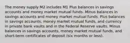 The money supply M2 includes M1 Plus balances in savings accounts and money market mutual funds. Minus balances in savings accounts and money market mutual funds. Plus balances in savings accounts, money market mutual funds, and currency in private bank vaults and in the Federal Reserve vaults. Minus balances in savings accounts, money market mutual funds, and short-term certificates of deposit (six months or less).