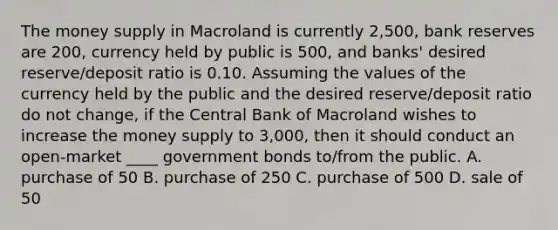 The money supply in Macroland is currently 2,500, bank reserves are 200, currency held by public is 500, and banks' desired reserve/deposit ratio is 0.10. Assuming the values of the currency held by the public and the desired reserve/deposit ratio do not change, if the Central Bank of Macroland wishes to increase the money supply to 3,000, then it should conduct an open-market ____ government bonds to/from the public. A. purchase of 50 B. purchase of 250 C. purchase of 500 D. sale of 50