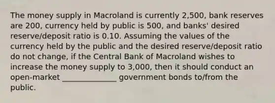 The money supply in Macroland is currently 2,500, bank reserves are 200, currency held by public is 500, and banks' desired reserve/deposit ratio is 0.10. Assuming the values of the currency held by the public and the desired reserve/deposit ratio do not change, if the Central Bank of Macroland wishes to increase the money supply to 3,000, then it should conduct an open-market ______________ government bonds to/from the public.