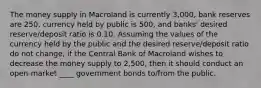 The money supply in Macroland is currently 3,000, bank reserves are 250, currency held by public is 500, and banks' desired reserve/deposit ratio is 0.10. Assuming the values of the currency held by the public and the desired reserve/deposit ratio do not change, if the Central Bank of Macroland wishes to decrease the money supply to 2,500, then it should conduct an open-market ____ government bonds to/from the public.