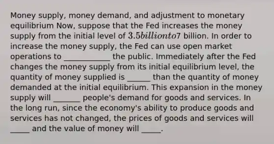 Money supply, money demand, and adjustment to monetary equilibrium Now, suppose that the Fed increases the money supply from the initial level of 3.5 billion to7 billion. In order to increase the money supply, the Fed can use open market operations to ____________ the public. Immediately after the Fed changes the money supply from its initial equilibrium level, the quantity of money supplied is ______ than the quantity of money demanded at the initial equilibrium. This expansion in the money supply will _______ people's demand for goods and services. In the long run, since the economy's ability to produce goods and services has not changed, the prices of goods and services will _____ and the value of money will _____.