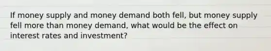 If money supply and money demand both fell, but money supply fell more than money demand, what would be the effect on interest rates and investment?