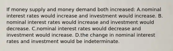 If money supply and money demand both increased: A.​nominal interest rates would increase and investment would increase. B.​nominal interest rates would increase and investment would decrease. C.​nominal interest rates would decrease and investment would increase. D.​the change in nominal interest rates and investment would be indeterminate.