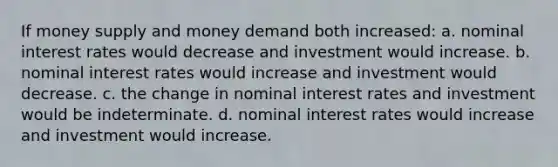 ​If money supply and money demand both increased: a. ​nominal interest rates would decrease and investment would increase. b. ​nominal interest rates would increase and investment would decrease. c. ​the change in nominal interest rates and investment would be indeterminate. d. ​nominal interest rates would increase and investment would increase.