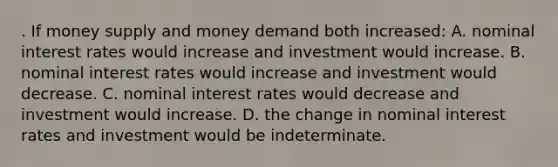 . If money supply and money demand both increased: A. nominal interest rates would increase and investment would increase. B. nominal interest rates would increase and investment would decrease. C. nominal interest rates would decrease and investment would increase. D. the change in nominal interest rates and investment would be indeterminate.