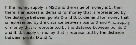 If the money supply is MS2 and the value of money is 5, then there is an excess a. demand for money that is represented by the distance between points D and B. b. demand for money that is represented by the distance between points D and A. c. supply of money that is represented by the distance between points D and B. d. supply of money that is represented by the distance between points D and A.