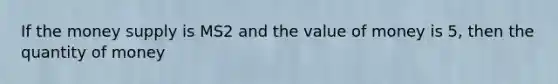 If the money supply is MS2 and the value of money is 5, then the quantity of money