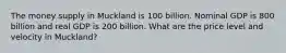 The money supply in Muckland is 100 billion. Nominal GDP is 800 billion and real GDP is 200 billion. What are the price level and velocity in Muckland?