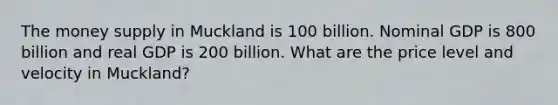 The money supply in Muckland is 100 billion. Nominal GDP is 800 billion and real GDP is 200 billion. What are the price level and velocity in Muckland?