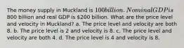 The money supply in Muckland is 100 billion. Nominal GDP is800 billion and real GDP is 200 billion. What are the price level and velocity in Muckland? a. The price level and velocity are both 8. b. The price level is 2 and velocity is 8. c. The price level and velocity are both 4. d. The price level is 4 and velocity is 8.