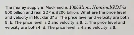 The money supply in Muckland is 100 billion. Nominal GDP is800 billion and real GDP is 200 billion. What are the price level and velocity in Muckland? a. The price level and velocity are both 8. b. The price level is 2 and velocity is 8. c. The price level and velocity are both 4. d. The price level is 4 and velocity is 8.