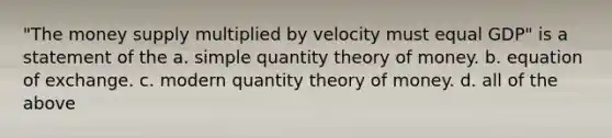 "The money supply multiplied by velocity must equal GDP" is a statement of the a. simple quantity theory of money. b. equation of exchange. c. modern quantity theory of money. d. all of the above