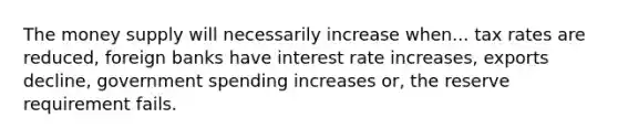 The money supply will necessarily increase when... tax rates are reduced, foreign banks have interest rate increases, exports decline, government spending increases or, the reserve requirement fails.