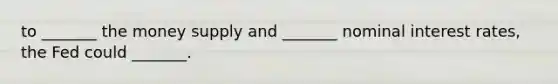 to _______ the money supply and _______ nominal interest rates, the Fed could _______.