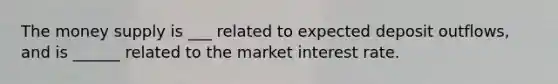 The money supply is ___ related to expected deposit outflows, and is ______ related to the market interest rate.