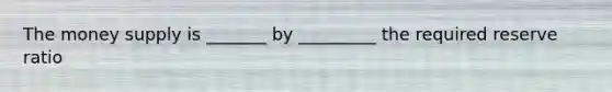 The money supply is _______ by _________ the required reserve ratio