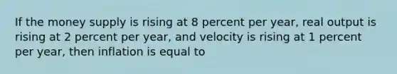 If the money supply is rising at 8 percent per year, real output is rising at 2 percent per year, and velocity is rising at 1 percent per year, then inflation is equal to