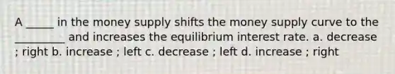 A _____ in the money supply shifts the money supply curve to the _________ and increases the equilibrium interest rate. a. decrease ; right b. increase ; left c. decrease ; left d. increase ; right