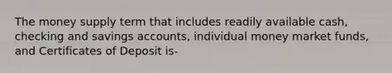 The money supply term that includes readily available cash, checking and savings accounts, individual money market funds, and Certificates of Deposit is-