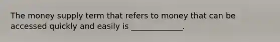 The money supply term that refers to money that can be accessed quickly and easily is _____________.