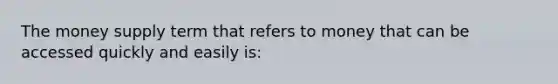 The money supply term that refers to money that can be accessed quickly and easily is: