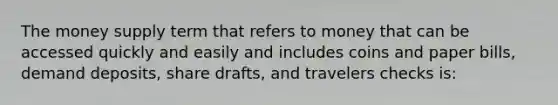 The money supply term that refers to money that can be accessed quickly and easily and includes coins and paper bills, demand deposits, share drafts, and travelers checks is: