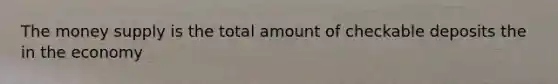 The money supply is the total amount of checkable deposits the in the economy