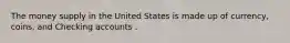 The money supply in the United States is made up of currency, coins, and Checking accounts .