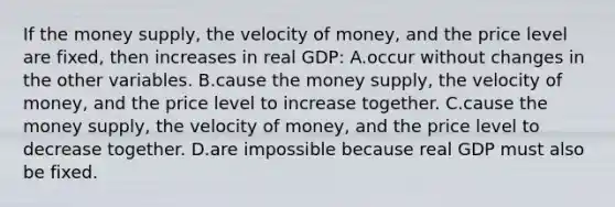 If the money supply, the velocity of money, and the price level are fixed, then increases in real GDP: A.occur without changes in the other variables. B.cause the money supply, the velocity of money, and the price level to increase together. C.cause the money supply, the velocity of money, and the price level to decrease together. D.are impossible because real GDP must also be fixed.