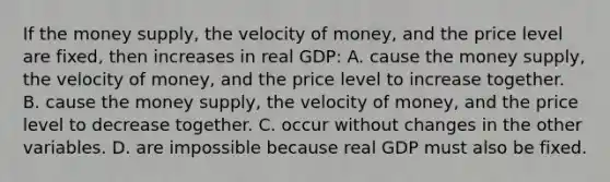 If the money supply, the velocity of money, and the price level are fixed, then increases in real GDP: A. cause the money supply, the velocity of money, and the price level to increase together. B. cause the money supply, the velocity of money, and the price level to decrease together. C. occur without changes in the other variables. D. are impossible because real GDP must also be fixed.