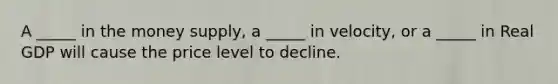 A _____ in the money supply, a _____ in velocity, or a _____ in Real GDP will cause the price level to decline.
