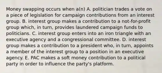 Money swapping occurs when a(n) A. politician trades a vote on a piece of legislation for campaign contributions from an interest group. B. interest group makes a contribution to a not-for-profit group which, in turn, provides laundered campaign funds to politicians. C. interest group enters into an iron triangle with an executive agency and a congressional committee. D. interest group makes a contribution to a president who, in turn, appoints a member of the interest group to a position in an executive agency. E. PAC makes a soft money contribution to a political party in order to influence the party's platform.