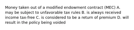 Money taken out of a modified endowment contract (MEC) A. may be subject to unfavorable tax rules B. is always received income tax-free C. is considered to be a return of premium D. will result in the policy being voided