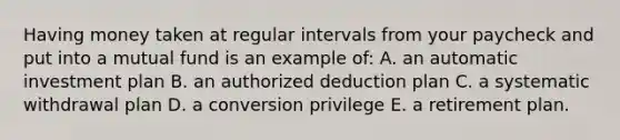 Having money taken at regular intervals from your paycheck and put into a mutual fund is an example of: A. an automatic investment plan B. an authorized deduction plan C. a systematic withdrawal plan D. a conversion privilege E. a retirement plan.