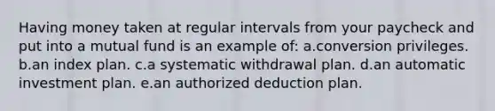 Having money taken at regular intervals from your paycheck and put into a mutual fund is an example of: a.conversion privileges. b.an index plan. c.a systematic withdrawal plan. d.an automatic investment plan. e.an authorized deduction plan.