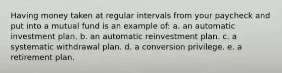 Having money taken at regular intervals from your paycheck and put into a mutual fund is an example of: a. an automatic investment plan. b. an automatic reinvestment plan. c. a systematic withdrawal plan. d. a conversion privilege. e. a retirement plan.