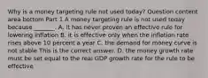 Why is a money targeting rule not used​ today? Question content area bottom Part 1 A money targeting rule is not used today because​ _______. A. it has never proven an effective rule for lowering inflation B. it is effective only when the inflation rate rises above 10 percent a year C. the demand for money curve is not stable This is the correct answer. D. the money growth rate must be set equal to the real GDP growth rate for the rule to be effective