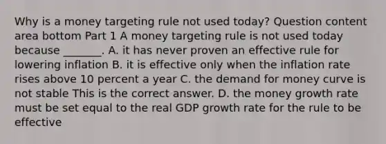 Why is a money targeting rule not used​ today? Question content area bottom Part 1 A money targeting rule is not used today because​ _______. A. it has never proven an effective rule for lowering inflation B. it is effective only when the inflation rate rises above 10 percent a year C. <a href='https://www.questionai.com/knowledge/klIDlybqd8-the-demand-for-money' class='anchor-knowledge'>the demand for money</a> curve is not stable This is the correct answer. D. the money growth rate must be set equal to the real GDP growth rate for the rule to be effective